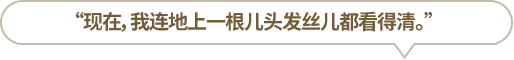 “現(xiàn)在，我連地上一根兒頭發(fā)絲兒都看得清。”